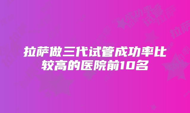 拉萨做三代试管成功率比较高的医院前10名