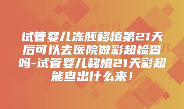 试管婴儿冻胚移植第21天后可以去医院做彩超检查吗-试管婴儿移植21天彩超能查出什么来！