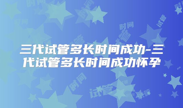 三代试管多长时间成功-三代试管多长时间成功怀孕