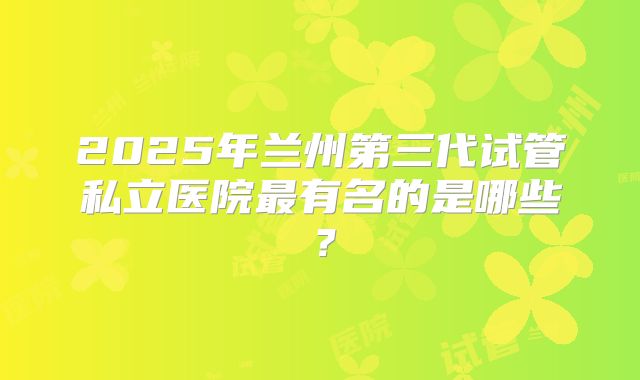 2025年兰州第三代试管私立医院最有名的是哪些？