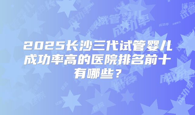 2025长沙三代试管婴儿成功率高的医院排名前十有哪些？