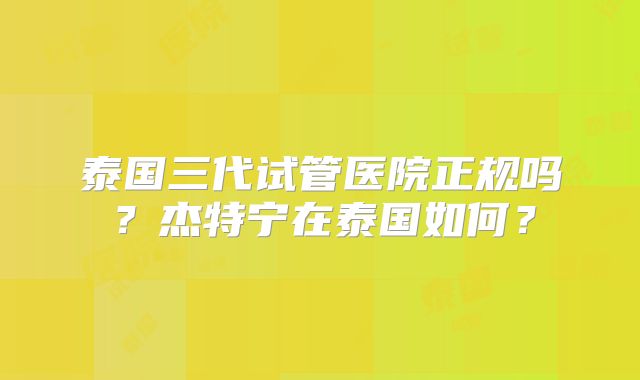 泰国三代试管医院正规吗?杰特宁在泰国如何?