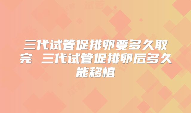三代试管促排卵要多久取完 三代试管促排卵后多久能移植