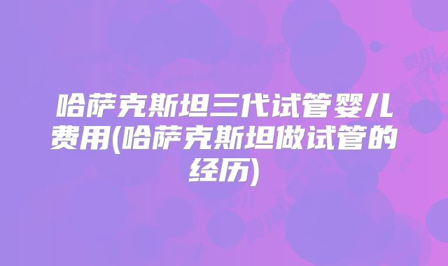 哈萨克斯坦三代试管婴儿费用(哈萨克斯坦做试管的经历)
