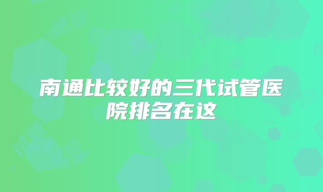 南通比较好的三代试管医院排名在这