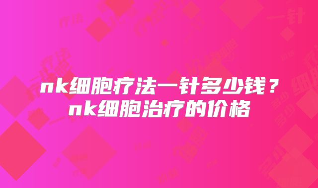 nk细胞疗法一针多少钱？nk细胞治疗的价格