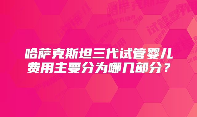 哈萨克斯坦三代试管婴儿费用主要分为哪几部分？