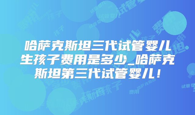哈萨克斯坦三代试管婴儿生孩子费用是多少_哈萨克斯坦第三代试管婴儿！