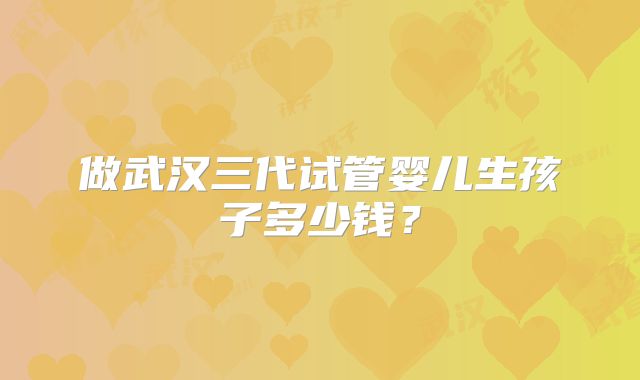做武汉三代试管婴儿生孩子多少钱？