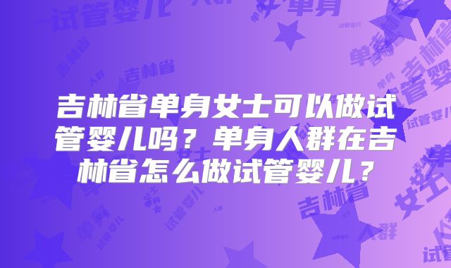 吉林省单身女士可以做试管婴儿吗?单身人群在吉林省怎么做试管婴儿?