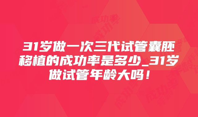31岁做一次三代试管囊胚移植的成功率是多少_31岁做试管年龄大吗！