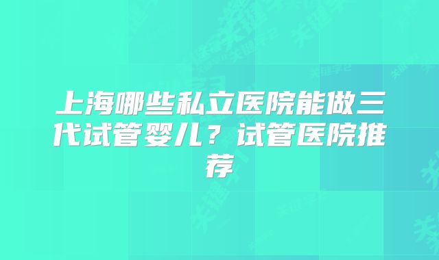 上海哪些私立医院能做三代试管婴儿?试管医院推荐