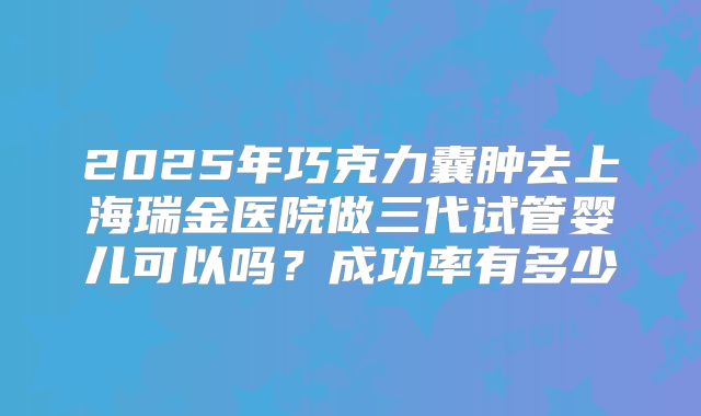 2025年巧克力囊肿去上海瑞金医院做三代试管婴儿可以吗?成功率有多少