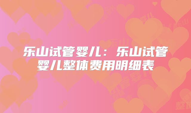 乐山试管婴儿：乐山试管婴儿整体费用明细表