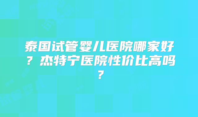 泰国试管婴儿医院哪家好？杰特宁医院性价比高吗？