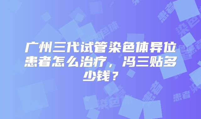 广州三代试管染色体异位患者怎么治疗，冯三贴多少钱？