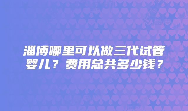 淄博哪里可以做三代试管婴儿？费用总共多少钱？