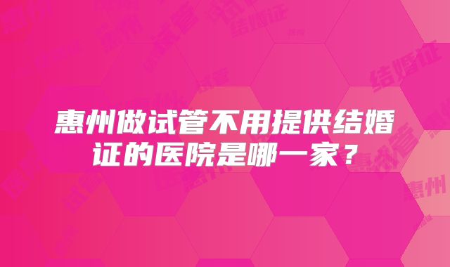 惠州做试管不用提供结婚证的医院是哪一家？