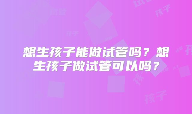 想生孩子能做试管吗？想生孩子做试管可以吗？