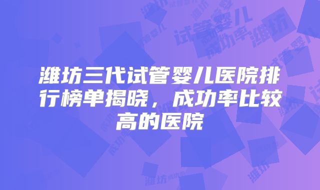 潍坊三代试管婴儿医院排行榜单揭晓，成功率比较高的医院