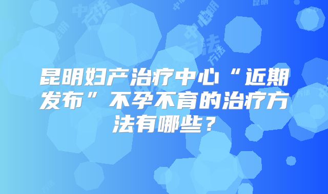 昆明妇产治疗中心“近期发布”不孕不育的治疗方法有哪些?