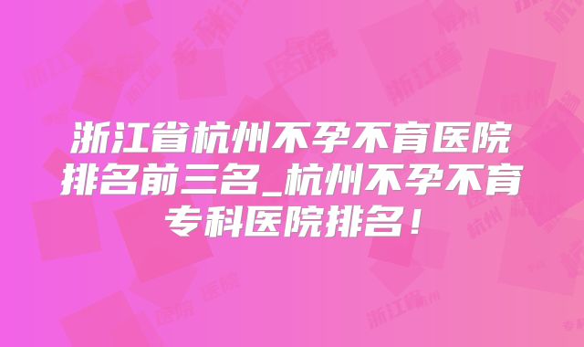 浙江省杭州不孕不育医院排名前三名_杭州不孕不育专科医院排名!