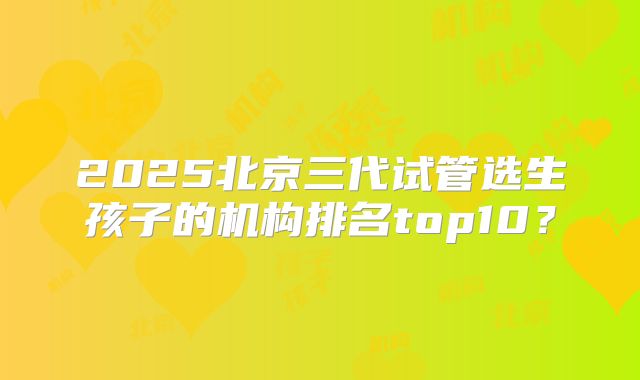 2025北京三代试管选生孩子的机构排名top10？