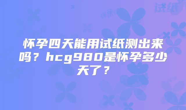 怀孕四天能用试纸测出来吗？hcg980是怀孕多少天了？