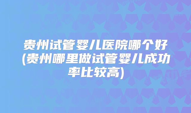 贵州试管婴儿医院哪个好(贵州哪里做试管婴儿成功率比较高)