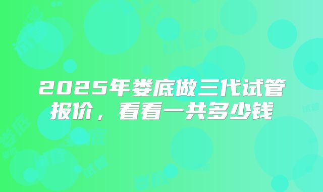 2025年娄底做三代试管报价，看看一共多少钱