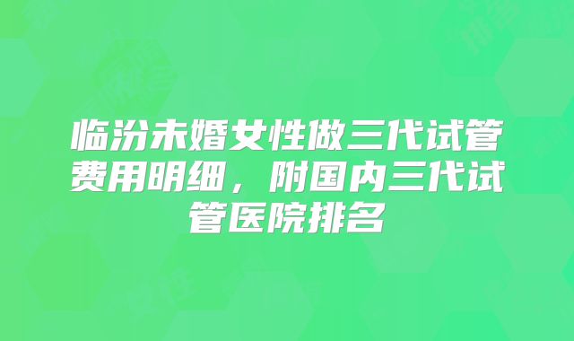 临汾未婚女性做三代试管费用明细，附国内三代试管医院排名
