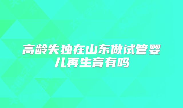 高龄失独在山东做试管婴儿再生育有吗