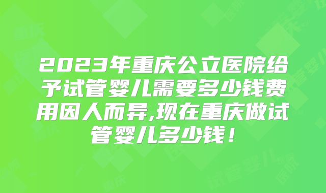 2023年重庆公立医院给予试管婴儿需要多少钱费用因人而异,现在重庆做试管婴儿多少钱!