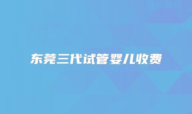 东莞三代试管婴儿收费