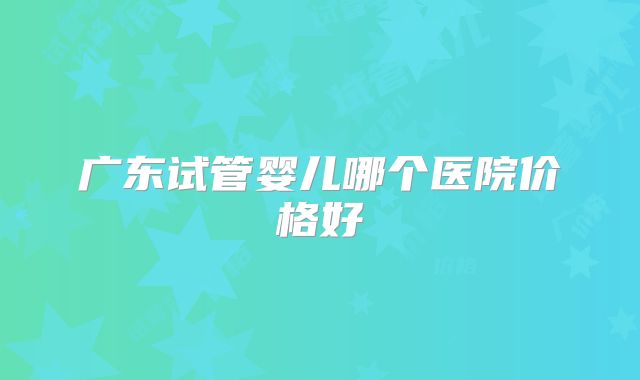 广东试管婴儿哪个医院价格好