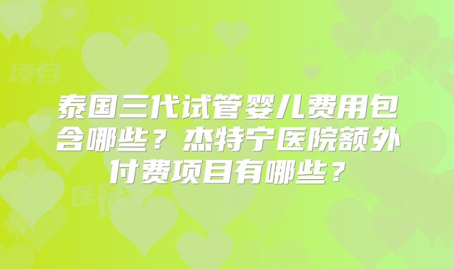 泰国三代试管婴儿费用包含哪些？杰特宁医院额外付费项目有哪些？
