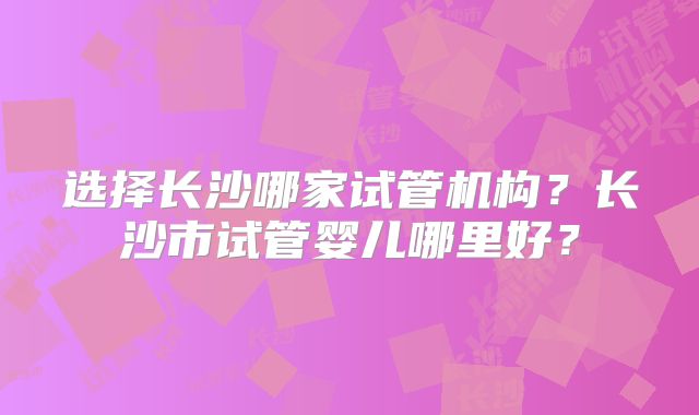 选择长沙哪家试管机构？长沙市试管婴儿哪里好？