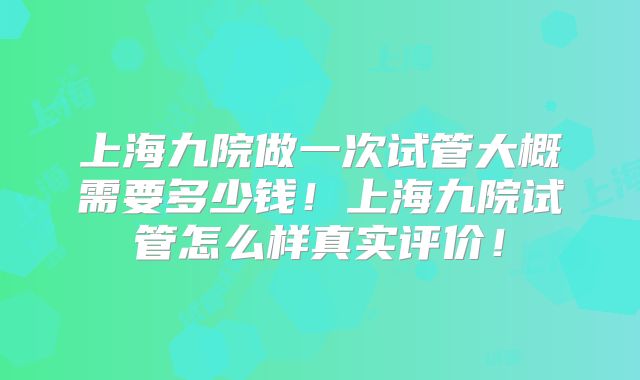 上海九院做一次试管大概需要多少钱！上海九院试管怎么样真实评价！