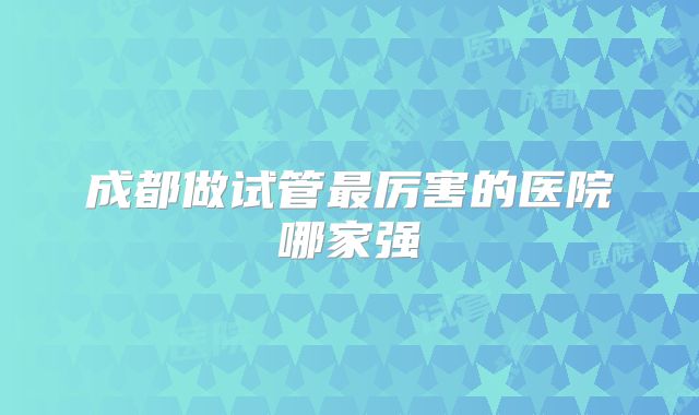 成都做试管最厉害的医院哪家强