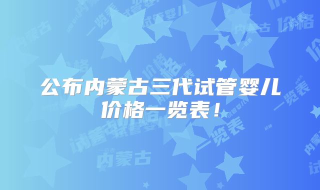 公布内蒙古三代试管婴儿价格一览表！