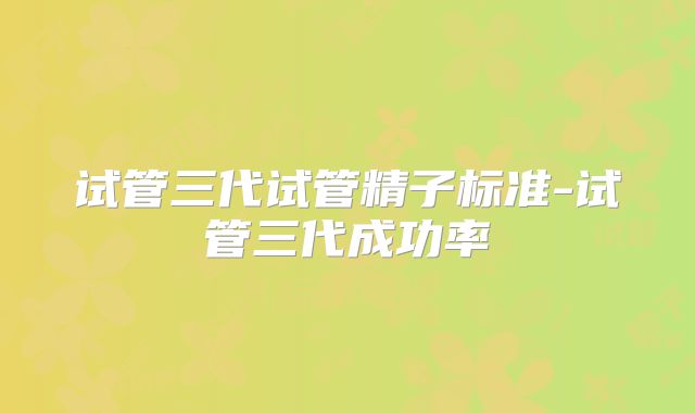 试管三代试管精子标准-试管三代成功率