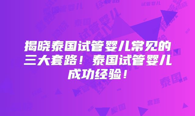 揭晓泰国试管婴儿常见的三大套路！泰国试管婴儿成功经验！