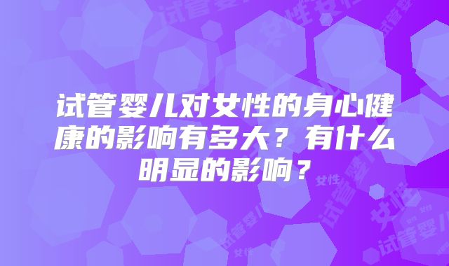 试管婴儿对女性的身心健康的影响有多大？有什么明显的影响？