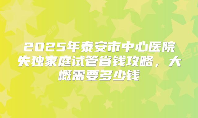 2025年泰安市中心医院失独家庭试管省钱攻略,大概需要多少钱