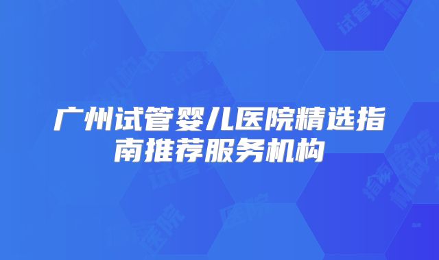 广州试管婴儿医院精选指南推荐服务机构