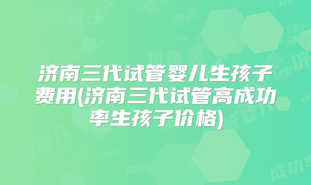 济南三代试管婴儿生孩子费用(济南三代试管高成功率生孩子价格)