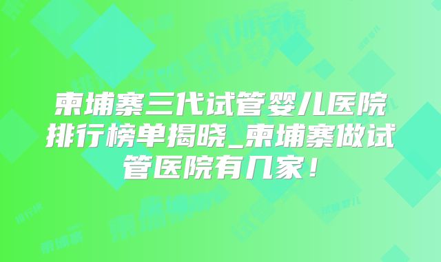 柬埔寨三代试管婴儿医院排行榜单揭晓_柬埔寨做试管医院有几家!
