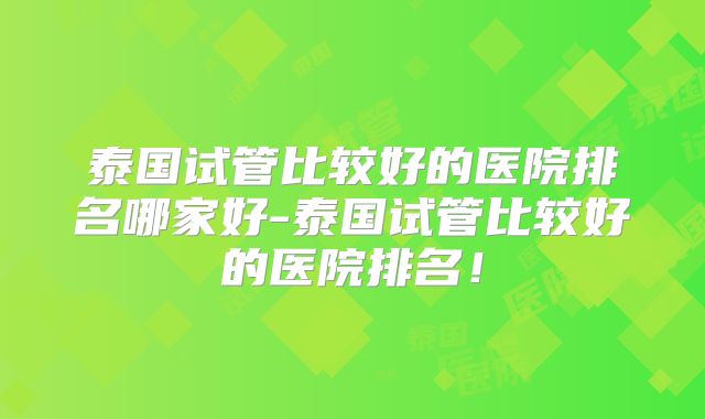 泰国试管比较好的医院排名哪家好-泰国试管比较好的医院排名！