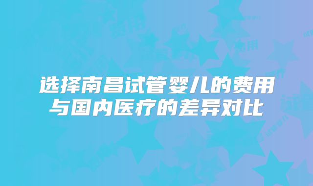 选择南昌试管婴儿的费用与国内医疗的差异对比