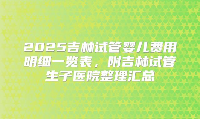 2025吉林试管婴儿费用明细一览表，附吉林试管生子医院整理汇总